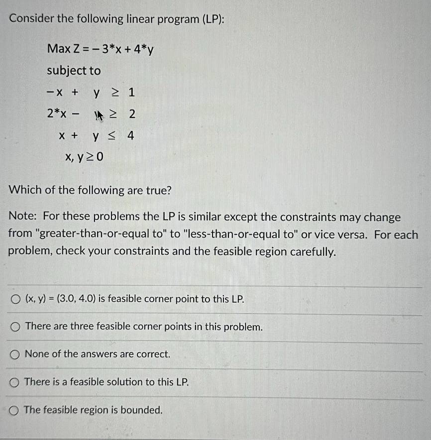 Consider the following linear program (LP):
Max Z=-3*x + 4*y
subject to
y ≥ 1
2*x - ≥ 2
4
X + Y ≤ 4
x, y ≥ 0
-X +
Which of the following are true?
Note: For these problems the LP is similar except the constraints may change
from "greater-than-or-equal to" to "less-than-or-equal to" or vice versa. For each
problem, check your constraints and the feasible region carefully.
O (x, y) = (3.0, 4.0) is feasible corner point to this LP.
O There are three feasible corner points in this problem.
O None of the answers are correct.
O There is a feasible solution to this LP.
O The feasible region is bounded.