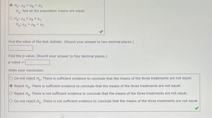 Ho: HAH8 Hc
=
=
H₂: Not all the population means are equal.
OHO: HA HB Hc
H₂HAHBHC
Find the value of the test statistic. (Round your answer to two decimal places.)
Find the p-value. (Round your answer to four decimal places.)
p-value =
State your conclusion.
Do not reject Ho. There is sufficient evidence to conclude that the means of the three treatments are not equal.
ⒸReject Ho. There is sufficient evidence to conclude that the means of the three treatments are not equal.
O Reject Ho. There is not sufficient evidence to conclude that the means of the three treatments are not equal.
O Do not reject Ho. There is not sufficient evidence to conclude that the means of the three treatments are not equal.