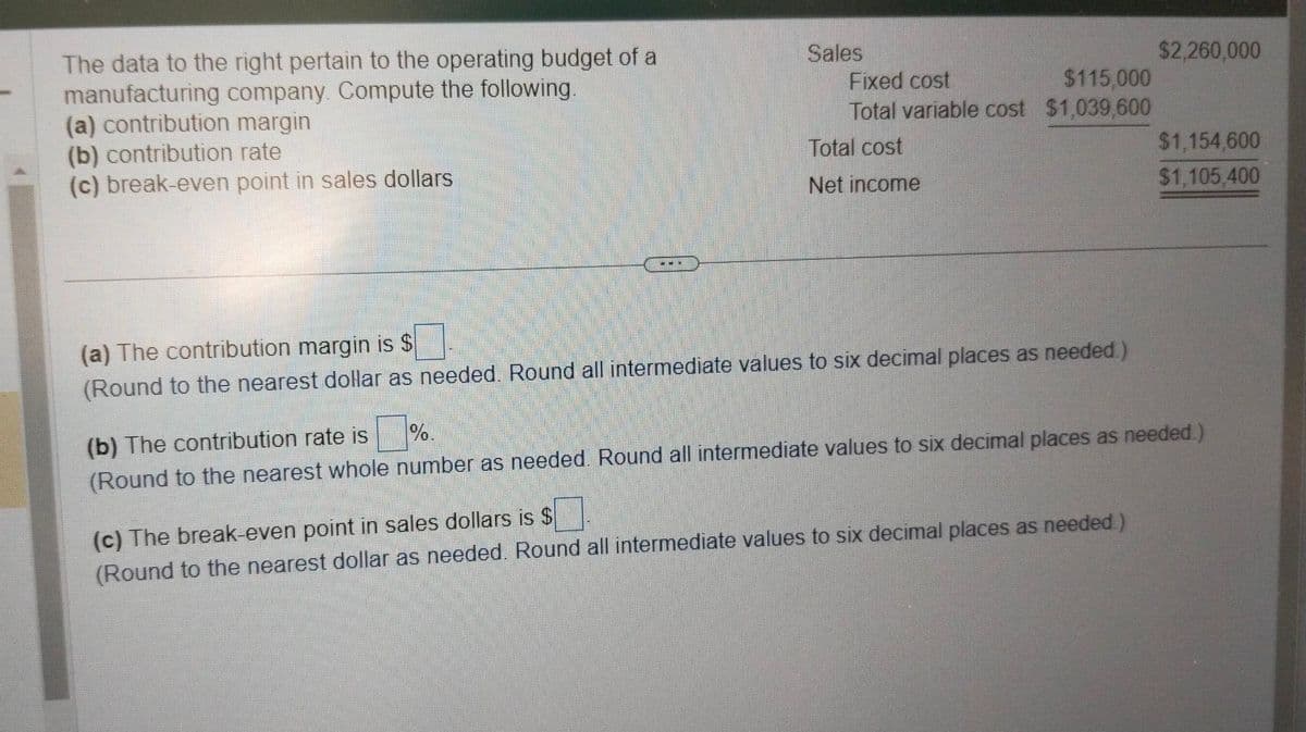 The data to the right pertain to the operating budget of a
manufacturing company. Compute the following.
(a) contribution margin
(b) contribution rate
(c) break-even point in sales dollars
---
Sales
Fixed cost
$115,000
Total variable cost $1,039,600
Total cost
Net income
(a) The contribution margin is $
(Round to the nearest dollar as needed. Round all intermediate values to six decimal places as needed.)
$2,260,000
(c) The break-even point in sales dollars is $
(Round to the nearest dollar as needed. Round all intermediate values to six decimal places as needed.)
$1,154,600
$1,105,400
%.
(b) The contribution rate is
(Round to the nearest whole number as needed. Round all intermediate values to six decimal places as needed.)