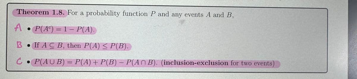 Theorem 1.8. For a probability function P and any events A and B,
A P(A)=1- P(A).
B If AC B, then P(A) < P(B).
C P(AUB) = P(A) + P(B) = P(ANB). (inclusion-exclusion for two events
-