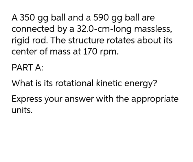 A 350 gg ball and a 590 gg ball are
connected by a 32.0-cm-long massless,
rigid rod. The structure rotates about its
center of mass at 170 rpm.
PART A:
What is its rotational kinetic energy?
Express your answer with the appropriate
units.
