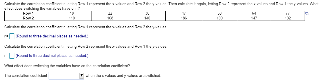 Calculate the correlation coefficient r, letting Row 1 represent the x-values and Row 2 the y-values.
r= (Round to three decimal places as needed.)
Calculate the correlation coefficient r, letting Row 2 represent the x-values and Row 1 the y-values.
r= (Round to three decimal places as needed.)
What effect does switching the variables have on the correlation coefficient?
The correlation coeficient
when the x-values and y-values are switched.
