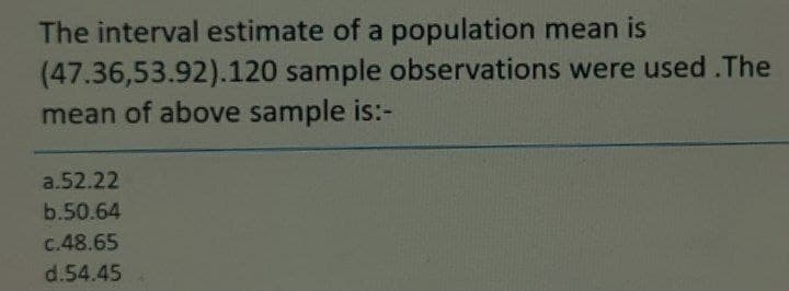 The interval estimate of a population mean is
(47.36,53.92).120 sample observations were used.The
mean of above sample is:-
a.52.22
b.50.64
c.48.65
d.54.45