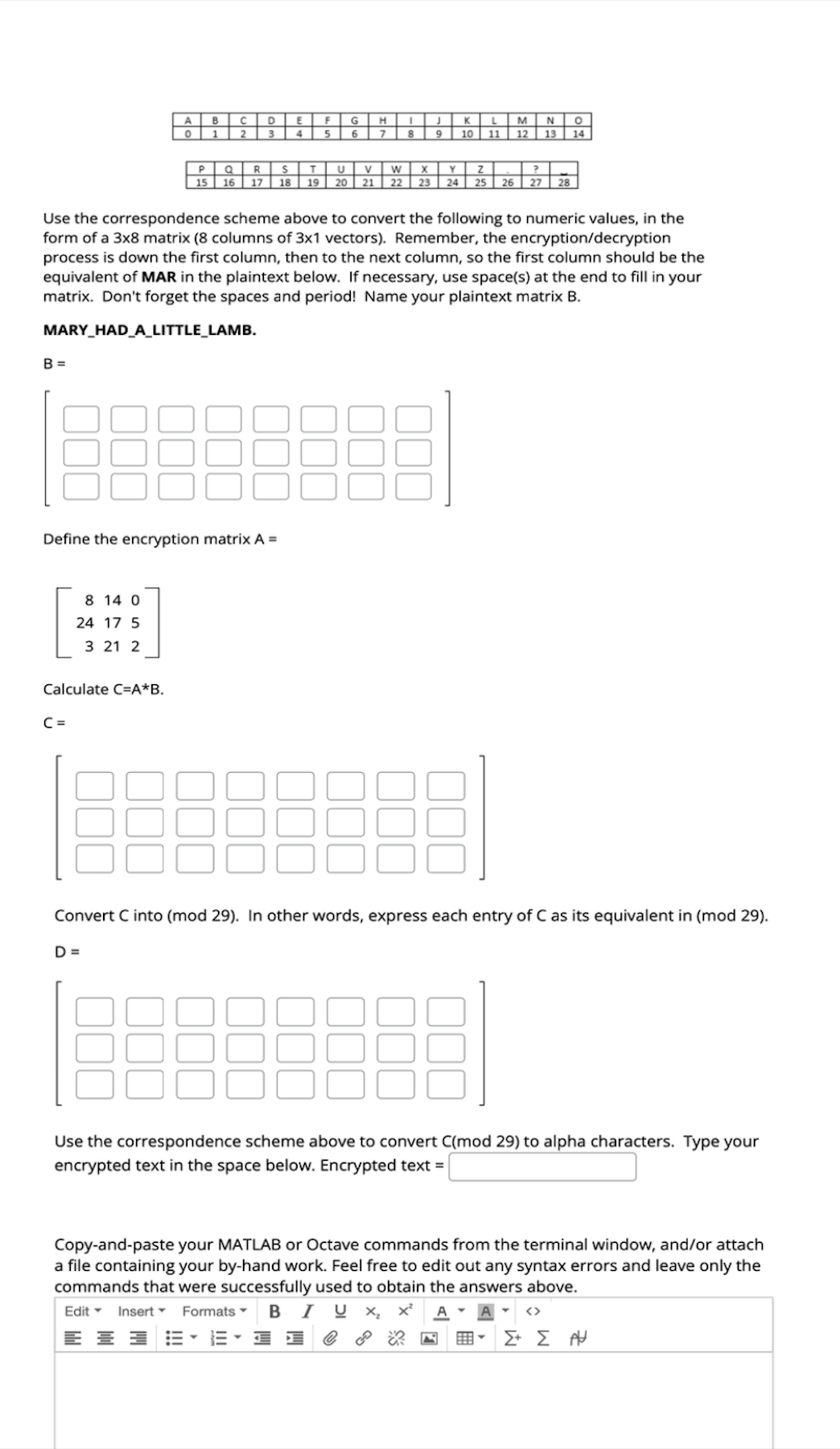 A
B
C
D
E
G
H
K
о
1
2
4
6
7
8
9
M
N
0
10 11 12 13 14
P
15
Q R
S
T
U
V
W
x
Y
Z
16 17
18 19 20
21
22 23
24 25 26 27 28
Use the correspondence scheme above to convert the following to numeric values, in the
form of a 3x8 matrix (8 columns of 3x1 vectors). Remember, the encryption/decryption
process is down the first column, then to the next column, so the first column should be the
equivalent of MAR in the plaintext below. If necessary, use space(s) at the end to fill in your
matrix. Don't forget the spaces and period! Name your plaintext matrix B.
MARY_HAD_A_LITTLE_LAMB.
B =
Define the encryption matrix A =
8 14 0
24 17 5
3 21 2
Calculate C=A*B.
C =
Convert C into (mod 29). In other words, express each entry of C as its equivalent in (mod 29).
D =
Use the correspondence scheme above to convert C(mod 29) to alpha characters. Type your
encrypted text in the space below. Encrypted text =
Copy-and-paste your MATLAB or Octave commands from the terminal window, and/or attach
a file containing your by-hand work. Feel free to edit out any syntax errors and leave only the
commands that were successfully used to obtain the answers above.
Edit▾ Insert▾ Formats▾ BIU X x² A▾
<>
ΣΕ ΣΗ