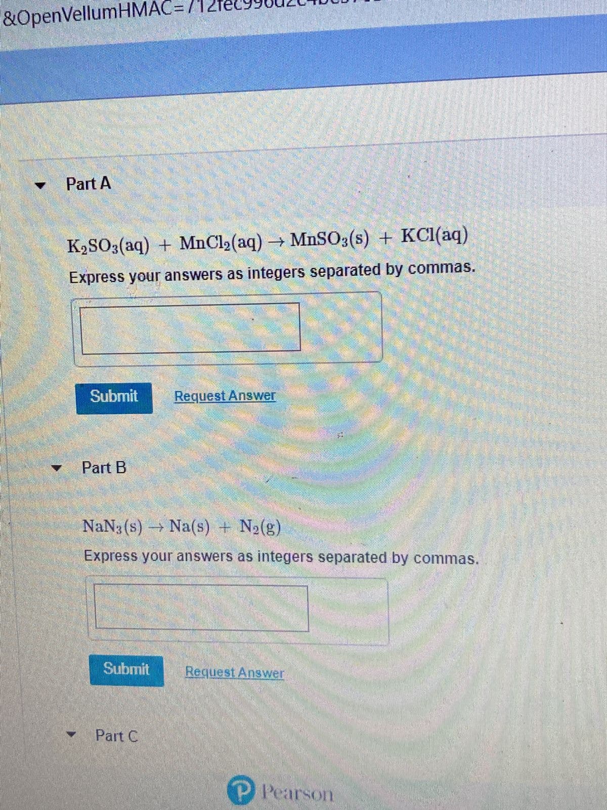 ### Balancing Chemical Equations

#### Part A
**Equation:**
\[ K_2SO_3 (aq) + MnCl_2 (aq) \rightarrow MnSO_3 (s) + KCl (aq) \]

**Instructions:**
Express your answers as integers separated by commas.

**Answer Input:**
[Input Box]

**Action Buttons:**
- Submit
- Request Answer

#### Part B
**Equation:**
\[ NaN_3 (s) \rightarrow Na (s) + N_2 (g) \]

**Instructions:**
Express your answers as integers separated by commas.

**Answer Input:**
[Input Box]

**Action Buttons:**
- Submit
- Request Answer

**Publisher:**
Pearson