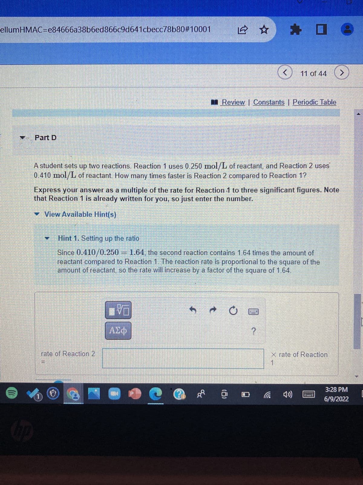 ellumHMAC=e84666a38b6ed866c9d641cbecc78b80#10001
1 ☆
E
< 11 of 44
Review | Constants | Periodic Table
Part D
A student sets up two reactions. Reaction 1 uses 0.250 mol/L of reactant, and Reaction 2 uses
0.410 mol/L of reactant. How many times faster is Reaction 2 compared to Reaction 1?
Express your answer as a multiple of the rate for Reaction 1 to three significant figures. Note
that Reaction 1 is already written for you, so just enter the number.
▾ View Available Hint(s)
T
Hint 1. Setting up the ratio
Since 0.410/0.250 = 1.64, the second reaction contains 1.64 times the amount of
reactant compared to Reaction 1. The reaction rate is proportional to the square of the
amount of reactant, so the rate will increase by a factor of the square of 1.64.
■マロ
5è O
M流iLin
BLO
ΑΣΦ
rate of Reaction 2
x rate of Reaction
- 100 ÅR
10
☐
09
?
3:28 PM
6/9/2022
[