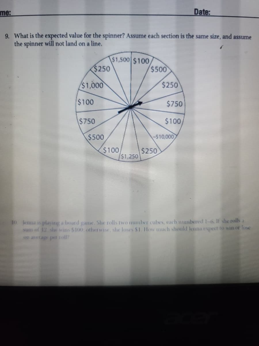 me:
Date:
9. What is the expected value for the spinner? Assume each section is the same size, and assume
the spinner will not land on a line.
$1,500 $100
$250
$500
$1,000
$250
$100
$750
$750
$100
$500
$10,000
$100
$250
$1,250
0 enna is playing a board game. She rolls two number cubes, each numbered 1-6. It she rolls a
sum of 12. she wins $100, otherwise, she loses $1. How much should lenna expect toa win of loxe
On avtage per 1oll?
