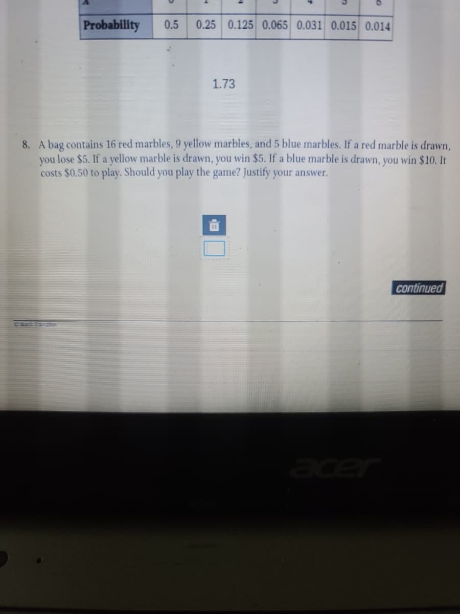 Probability
0.5
0.25 0.125 0.065 0.031 0.015 0.014
1.73
8. A bag contains 16 red marbles, 9 yellow marbles, and 5 blue marbles. If a red marble is drawn,
you lose $5. If a yellow marble is drawn, you win $5. If a blue marble is drawn, you win $10. It
costs $0.50 to play. Should you play the game? Justify your answer.
continued
#alch Eo
acer
