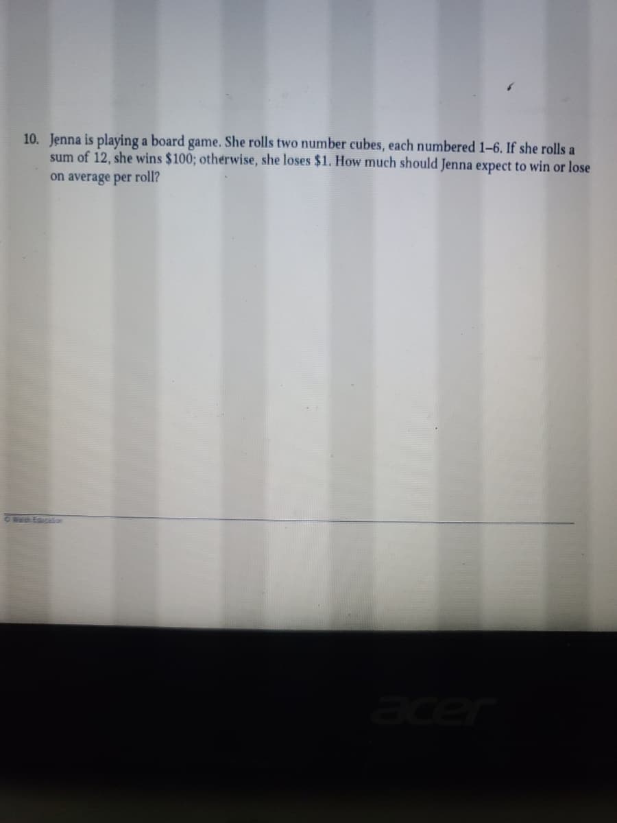 10. Jenna is playing a board game. She rolls two number cubes, each numbered 1–6. If she rolls a
sum of 12, she wins $100; otherwise, she loses $1. How much should Jenna expect to win or lose
on average per roll?
OWED EQUCion
acer
