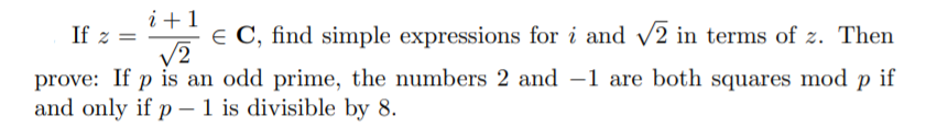 i +1
If z =
€ C, find simple expressions for i and
v2 in terms of z. Then
V2
prove: If p is an odd prime, the numbers 2 and –1 are both squares mod p if
and only if p – 1 is divisible by 8.
