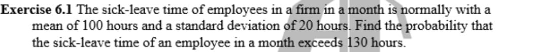 Exercise 6.1 The sick-leave time of employees in a firm in a month is normally with a
mean of 100 hours and a standard deviation of 20 hours. Find the probability that
the sick-leave time of an employee in a month exceeds 130 hours.
