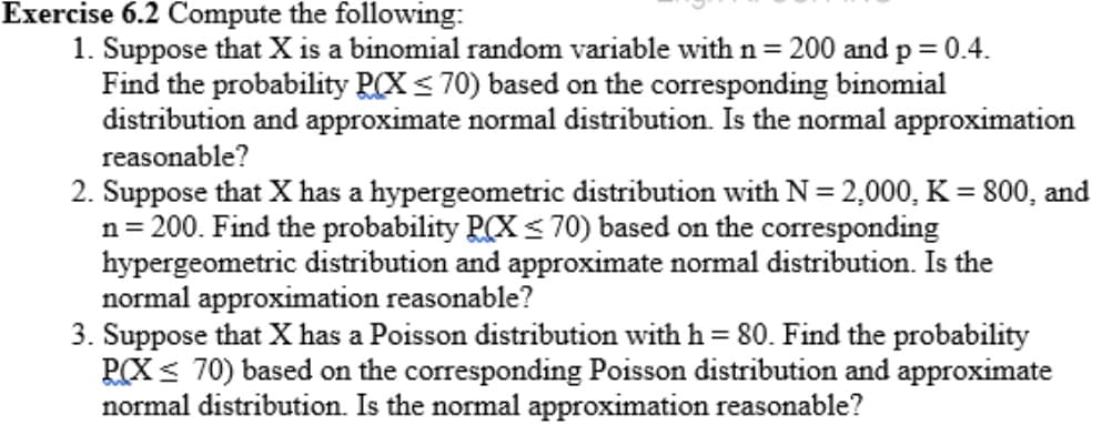 Exercise 6.2 Compute the following:
1. Suppose that X is a binomial random variable with n= 200 and p = 0.4.
Find the probability RCX< 70) based on the corresponding binomial
distribution and approximate normal distribution. Is the normal approximation
%3D
reasonable?
2. Suppose that X has a hypergeometric distribution with N = 2,000, K = 800, and
n= 200. Find the probability P(X < 70) based on the corresponding
hypergeometric distribution and approximate normal distribution. Is the
normal approximation reasonable?
3. Suppose that X has a Poisson distribution with h = 80. Find the probability
PCX < 70) based on the corresponding Poisson distribution and approximate
normal distribution. Is the normal approximation reasonable?
%3D
