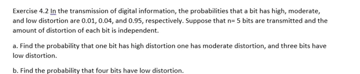 Exercise 4.2 In the transmission of digital information, the probabilities that a bit has high, moderate,
and low distortion are 0.01, 0.04, and 0.95, respectively. Suppose that n= 5 bits are transmitted and the
amount of distortion of each bit is independent.
a. Find the probability that one bit has high distortion one has moderate distortion, and three bits have
low distortion.
b. Find the probability that four bits have low distortion.
