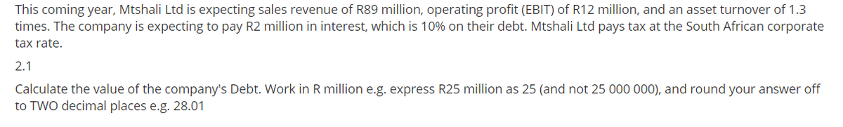 This coming year, Mtshali Ltd is expecting sales revenue of R89 million, operating profit (EBIT) of R12 million, and an asset turnover of 1.3
times. The company is expecting to pay R2 million in interest, which is 10% on their debt. Mtshali Ltd pays tax at the South African corporate
tax rate.
2.1
Calculate the value of the company's Debt. Work in R million e.g. express R25 million as 25 (and not 25 000 000), and round your answer off
to TWO decimal places e.g. 28.01
