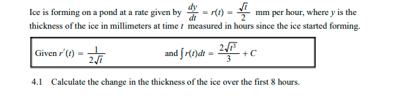 = r(t) =
thickness of the ice in millimeters at time t measured in hours since the ice started forming.
Ice is forming on a pond at a rate given by
mm per hour, where y is the
=
%3D
Given r'(1) =
and fr(t)dt =
2
4.1 Calculate the change in the thickness of the ice over the first 8 hours.
