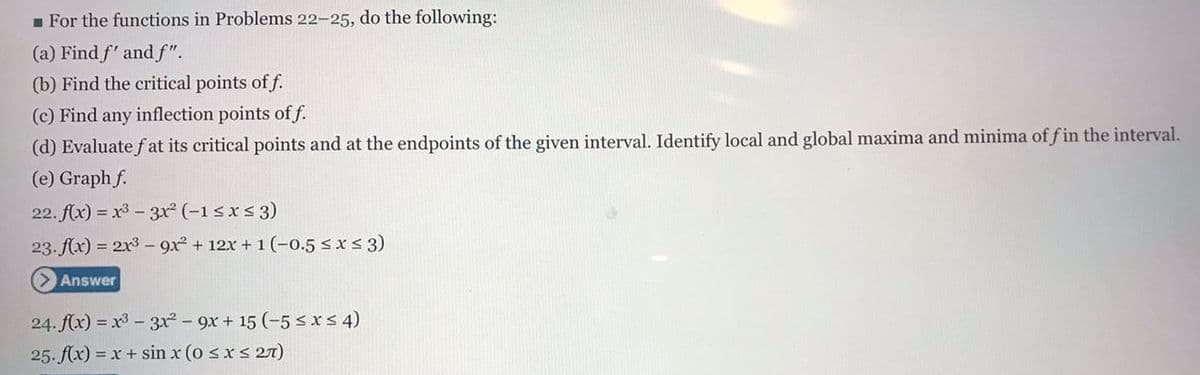 m For the functions in Problems 22-25, do the following:
(a) Find f' and f".
(b) Find the critical points of f.
(c) Find any inflection points of f.
(d) Evaluate fat its critical points and at the endpoints of the given interval. Identify local and global maxima and minima of f in the interval.
(e) Graph f.
22. f(x) = x3 - 3r (-1sxs 3)
23. f(x) = 2x3 - 9x + 12x + 1 (-0.5 sxs3)
Answer
24. f(x) = x3 - 3x - 9x + 15 (-5 < x< 4)
25. f(x) = x+ sin x (o sxs 27T)
