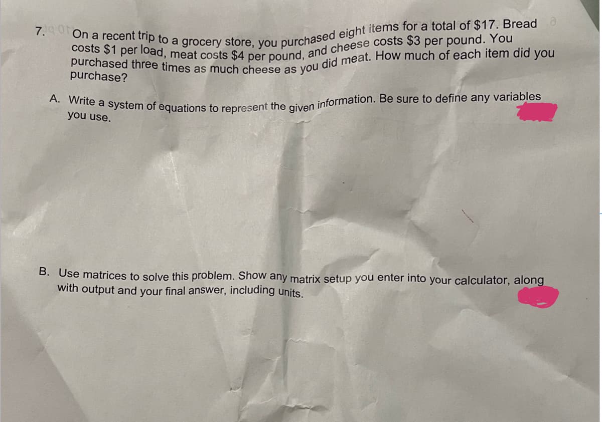 A. Write a system of equations to represent the given information. Be sure to define any variables
7.ot On a recent trip to a grocery store, you purchased eight items for a total of $17. Bread
purchase?
you use.
B. Use matrices to solve this problem. Show any matrix setup you enter into your calculator, along
with output and your final answer, including units.
