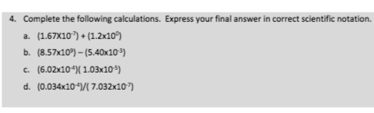 4. Complete the following calculations. Express your final answer in correct scientific notation.
a. (1.67X107) + (1.2x10°)
b. (8.57x10°) – (5.40x10³)
c. (6.02x104)( 1.03x105)
d. (0.034x10-)/( 7.032x107)
