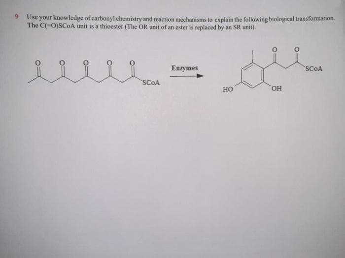 9 Use your knowledge of carbonyl chemistry and reaction mechanisms to explain the following biological transformation.
The C(-O)SCOA unit is a thioester (The OR unit of an ester is replaced by an SR unit).
Enzymes
SCOA
SCOA
Но
HO,
