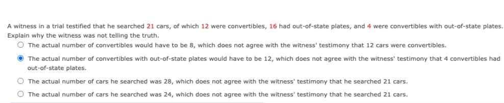 A witness in a trial testified that he searched 21 cars, of which 12 were convertibles, 16 had out-of-state plates, and 4 were convertibles with out-of-state plates.
Explain why the witness was not telling the truth.
O The actual number of convertibles would have to be 8, which does not agree with the witness' testimony that 12 cars were convertibles.
The actual number of convertibles with out-of-state plates would have to be 12, which does not agree with the witness' testimony that
convertibles had
out-of-state plates.
O The actual number of cars he searched was 28, which does not agree with the witness' testimony that he searched 21 cars.
O The actual number of cars he searched was 24, which does not agree with the witness' testimony that he searched 21 cars.
