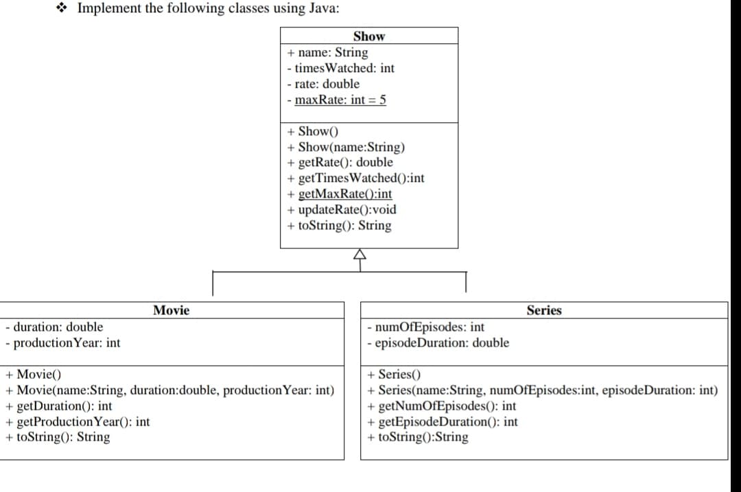 * Implement the following classes using Java:
Show
+ name: String
- times Watched: int
rate: double
- maxRate: int = 5
+ Show()
+ Show(name:String)
+ getRate(): double
+ getTimesWatched():int
+ getMaxRate():int
+ updateRate():void
+ toString(): String
Movie
Series
- duration: double
production Year: int
numOfEpisodes: int
· episodeDuration: double
+ Movie()
+ Movie(name:String, duration:double, productionYear: int)
+ getDuration(): int
+ getProductionYear(): int
+ toString(): String
+ Series()
+ Series(name:String, numOfEpisodes:int, episodeDuration: int)
+ getNumOfEpisodes(): int
+ getEpisodeDuration(): int
+ toString():String
