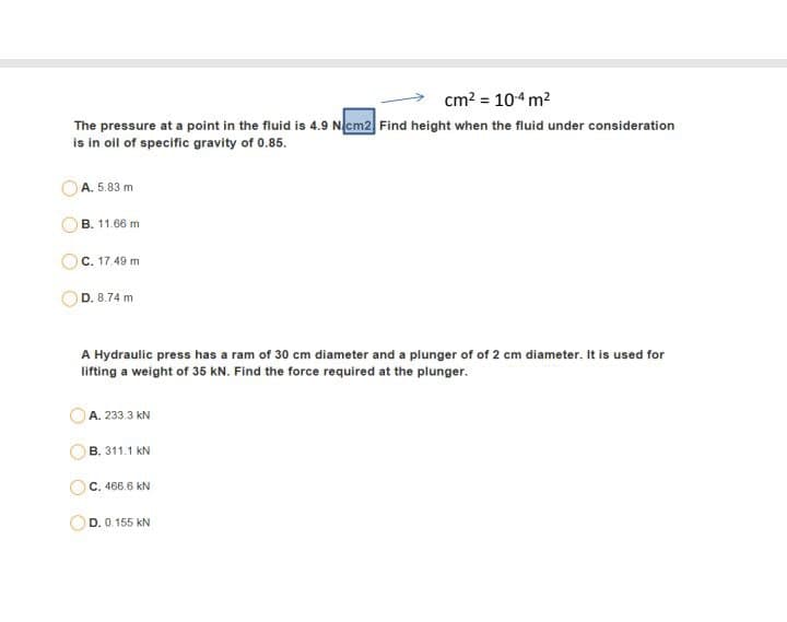 cm? = 104 m2
The pressure at a point in the fluid is 4.9 Ncm2 Find height when the fluid under consideration
is in oil of specific gravity of 0.85.
A. 5.83 m
B. 11.66 m
C. 17.49 m
D. 8.74 m
A Hydraulic press has a ram of 30 cm diameter and a plunger of of 2 cm diameter. It is used for
lifting a weight of 35 kN. Find the force required at the plunger.
A. 233.3 kN
B. 311.1 kN
C. 466.6 kN
D. 0.155 kN
