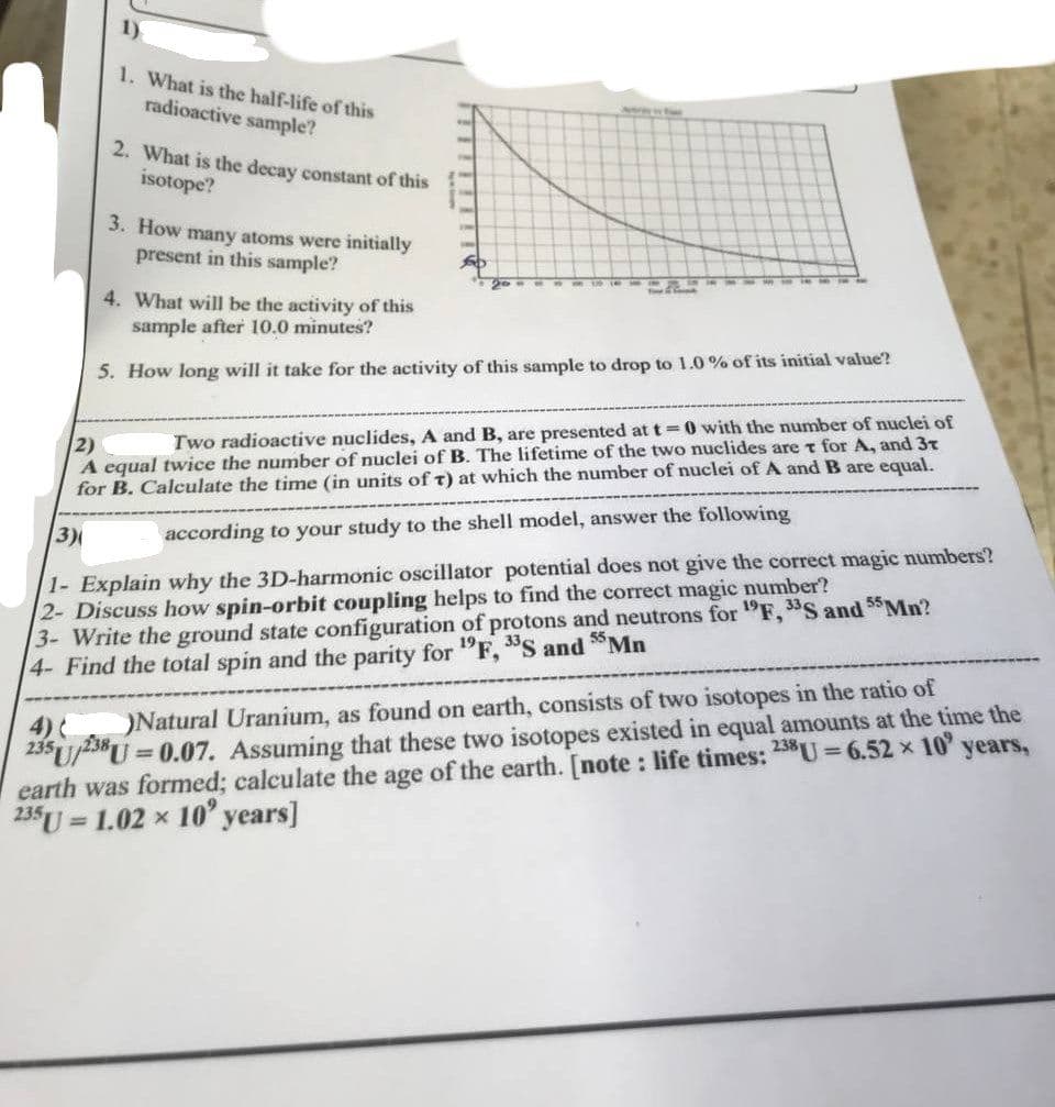 1)
1. What is the half-life of this
radioactive sample?
Aptray tw
2. What is the decay constant of this
isotope?
3. How many atoms were initially
present in this sample?
4. What will be the activity of this
sample after 10.0 minutes?
5. How long will it take for the activity of this sample to drop to 1.0 % of its initial value?
2)
A equal twice the number of nuclei of B. The lifetime of the two nuclides are t for A, and 3T
for B. Calculate the time (in units of T) at which the number of nuclei of A and B are equal.
Two radioactive nuclides, A and B, are presented at t=0 with the number of nuclei of
3)
according to your study to the shell model, answer the following
1- Explain why the 3D-harmonic oscillator potential does not give the correct magic numbers?
2- Discuss how spin-orbit coupling helps to find the correct magic number?
3- Write the ground state configuration of protons and neutrons for "F, S and 55Mn?
4- Find the total spin and the parity for "F, "S and Mn
23U/-3*U = 0.07. Assuming that these two isotopes existed in equal amounts at the time the
earth was formed; calculate the age of the earth. [note : life times: 25U 6.52 x 10 years,
235U
4)
)Natural Uranium, as found on earth, consists of two isotopes in the ratio of
1.02 x 10' years]
