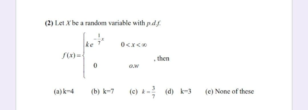 (2) Let X be a random variable with p.d.f.
1
ke 7
0<x<0
f(x)= {
, then
O.w
(a) k=4
(b) k=7
3
(с) k-
7
- (d) k=3
(e) None of these
