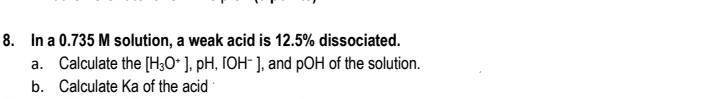 8. In a 0.735 M solution, a weak acid is 12.5% dissociated.
a. Calculate the [H;O* ], pH, IOH¯ ], and pOH of the solution.
b. Calculate Ka of the acid
