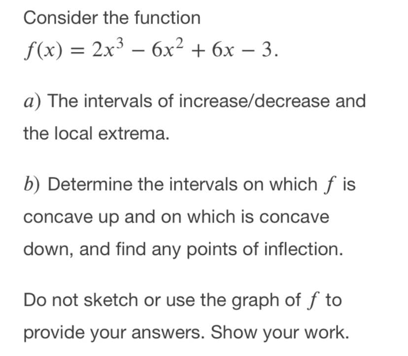 Consider the function
f(x) = 2x3
— бх2 + 6х — 3.
a) The intervals of increase/decrease and
the local extrema.
b) Determine the intervals on which f is
concave up and on which is concave
down, and find any points of inflection.
Do not sketch or use the graph of f to
provide your answers. Show your work.
