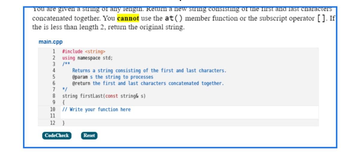 You are given a string of any length. Return a hew String consisting of the firt and Tast characters
concatenated together. You cannot use the at() member function or the subscript operator []. If
the is less than length 2, return the original string.
main.cpp
1 #include <string>
2 using namespace std;
3 /**
Returns a string consisting of the first and last characters.
@param s the string to processes
@return the first and last characters concatenated together.
1 */
8 string firstLast(const string& s)
9 {
10 // Write your function here
11
4
12 }
CodeCheck
Reset
