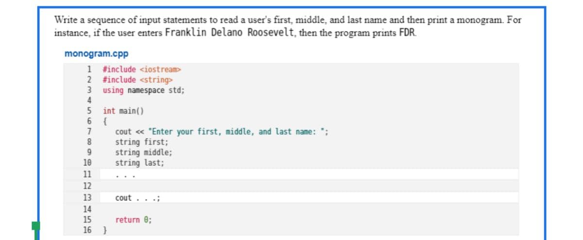 Write a sequence of input statements to read a user's first, middle, and last name and then print a monogram. For
instance, if the user enters Franklin Delano Roosevelt, then the program prints FDR.
monogram.cpp
1
#include <iostream>
2 #include <string>
3 using namespace std;
4
int main()
{
cout « "Enter your first, middle, and last name:
string first;
string middle;
string last;
9.
10
11
12
13
cout . . .;
14
15
return 0;
}
16
