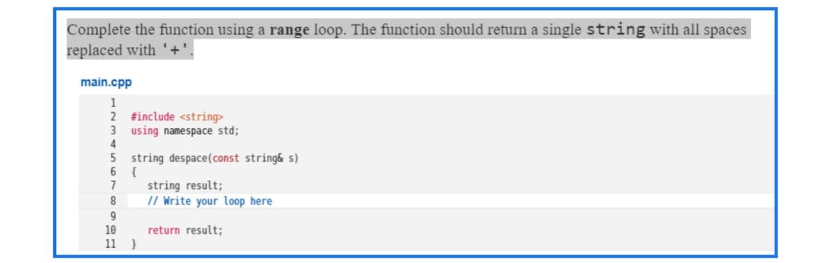 Complete the function using a range loop. The function should return a single string with all spaces
replaced with '+
main.cpp
1
2
#include <string>
using namespace std;
string despace(const string& s)
{
7
string result;
// Write your loop here
8.
9.
10
11
return result;
}
