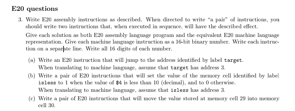 E20 questions
3. Write E20 assembly instructions as described. When directed to write "a pair" of instructions, you
should write two instructions that, when executed in sequence, will have the described effect.
Give each solution as both E20 assembly language program and the equivalent E20 machine language
representation. Give each machine language instruction as a 16-bit binary number. Write each instruc-
tion on a separhte line. Write all 16 digits of each number.
(a) Write an E20 instruction that will jump to the address identified by label target.
When translating to machine language, assume that target has address 3.
(b) Write a pair of E20 instructions that will set the value of the memory cell identified by label
isless to 1 when the value of $4 is less than 10 (decimal), and to 0 otherwise.
When translating to machine language, assume that isless has address 3.
(c) Write a pair of E20 instructions that will move the value stored at memory cell 29 into memory
cell 30.
