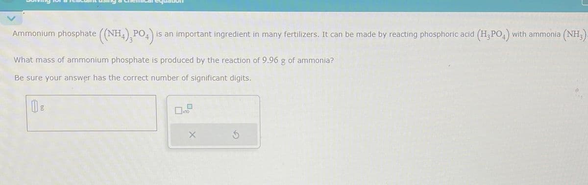 Ammonium phosphate ((NH4),PO4) is an important ingredient in many fertilizers. It can be made by reacting phosphoric acid (H₂PO4) with ammonia (NH₂).
What mass of ammonium phosphate is produced by the reaction of 9.96 g of ammonia?
Be sure your answer has the correct number of significant digits.
11 g
X