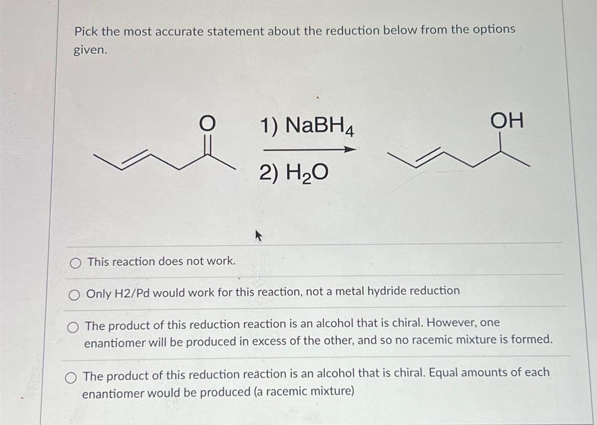 Pick the most accurate statement about the reduction below from the options
given.
O This reaction does not work.
1) NaBH4
2) H₂O
OH
O Only H2/Pd would work for this reaction, not a metal hydride reduction
The product of this reduction reaction is an alcohol that is chiral. However, one
enantiomer will be produced in excess of the other, and so no racemic mixture is formed.
O The product of this reduction reaction is an alcohol that is chiral. Equal amounts of each
enantiomer would be produced (a racemic mixture)