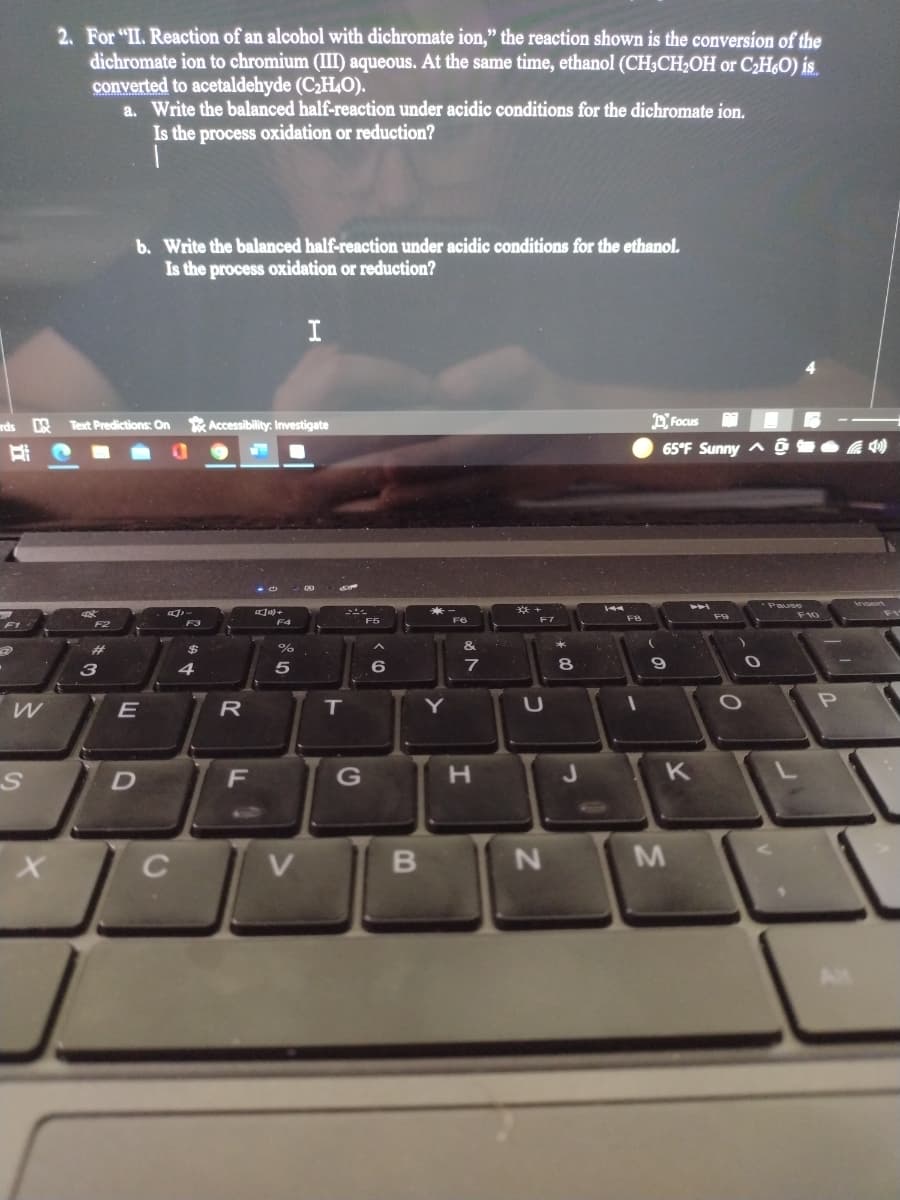 2. For "II. Reaction of an alcohol with dichromate ion," the reaction shown is the conversion of the
dichromate ion to chromium (III) aqueous. At the same time, ethanol (CH;CH2OH or C2H,O) is.
converted to acetaldehyde (C2H4O).
a. Write the balanced half-reaction under acidic conditions for the dichromate ion.
Is the process oxidation or reduction?
b. Write the balanced half-reaction under acidic conditions for the ethanol.
Is the process oxidation or reduction?
I
E Focus
65°F Sunny ^ ô O 4 0
rds
Text Predictions: On Accessibility: Investigate
耳
CAJ
pజ
Pause
章+
F7
F10
F1
F2
F3
F4
F5
F6
%23
$
%
&
3
4
6
7
8
R
IT
Y
K
C
V.
M
