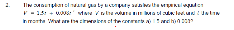 The consumption of natural gas by a company satisfies the empirical equation
V = 1.5t + 0.0081? where V is the volume in millions of cubic feet and t the time
in months. What are the dimensions of the constants a) 1.5 and b) 0.008?
2.
