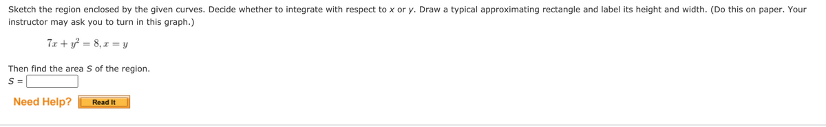 Sketch the region enclosed by the given curves. Decide whether to integrate with respect to x or y. Draw a typical approximating rectangle and label its height and width. (Do this on paper. Your
instructor may ask you to turn in this graph.)
7x + y? = 8, x = y
Then find the area S of the region.
S =
Need Help?
Read It
