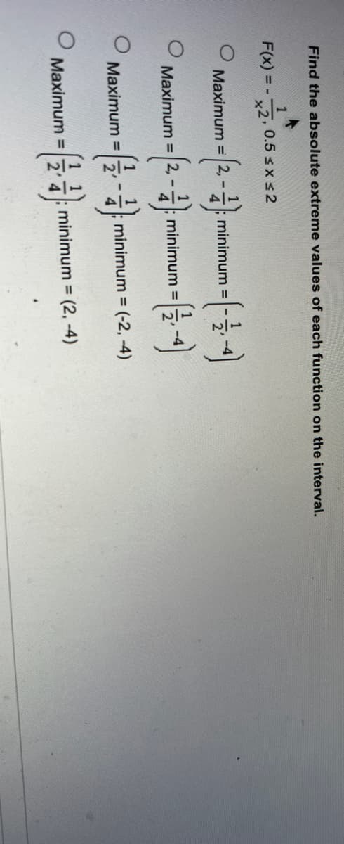 Find the absolute extreme values of each function on the interval.
1
F(x) = - 0.5 ≤ x ≤2
x2,
= (²-1);
Maximum = 2,-
Maximum = 2,
Maximum =
N/A N/
Maximum =
-
باد
4
-(1)
-
minimum =
- (1-4)
minimum = (-2,-4)
minimum =
minimum = (2,-4)