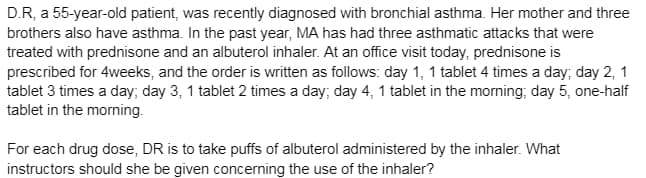 D.R, a 55-year-old patient, was recently diagnosed with bronchial asthma. Her mother and three
brothers also have asthma. In the past year, MA has had three asthmatic attacks that were
treated with prednisone and an albuterol inhaler. At an office visit today, prednisone is
prescribed for 4weeks, and the order is written as follows: day 1, 1 tablet 4 times a day; day 2, 1
tablet 3 times a day; day 3, 1 tablet 2 times a day; day 4, 1 tablet in the morning; day 5, one-half
tablet in the morning.
For each drug dose, DR is to take puffs of albuterol administered by the inhaler. What
instructors should she be given concerning the use of the inhaler?
