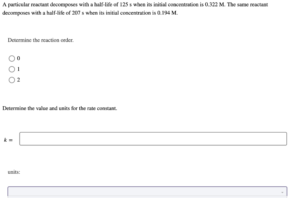 A particular reactant decomposes with a half-life of 125 s when its initial concentration is 0.322 M. The same reactant
decomposes with a half-life of 207 s when its initial concentration is 0.194 M.
Determine the reaction order.
0
2
Determine the value and units for the rate constant.
k =
units: