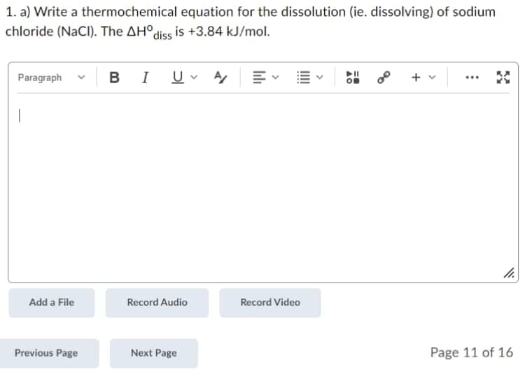 1. a) Write a thermochemical equation for the dissolution (ie. dissolving) of sodium
chloride (NaCl). The AHO diss is +3.84 kJ/mol.
Paragraph
...
BIU
V A/
+ v
1
Record Audio
Next Page
Add a File
Previous Page
Record Video
11.
Page 11 of 16