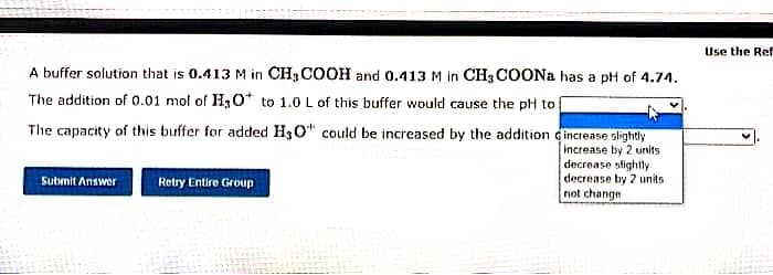 A buffer solution that is 0.413 M in CH3COOH and 0.413 M in CH3COONa has a pH of 4.74.
The addition of 0.01 mol of H₂O to 1.0 L of this buffer would cause the pH to [
The capacity of this buffer for added H3O could be increased by the addition
increase slightly
increase by 2 units
decrease slightly
decrease by 2 units
not change
Submit Answer
Retry Entire Group
Use the Ref