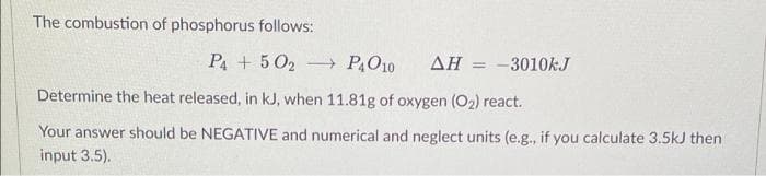 The combustion of phosphorus follows:
P4 + 50₂ → P4O10 AH = -3010kJ
Determine the heat released, in kJ, when 11.81g of oxygen (0₂) react.
Your answer should be NEGATIVE and numerical and neglect units (e.g., if you calculate 3.5kJ then
input 3.5).