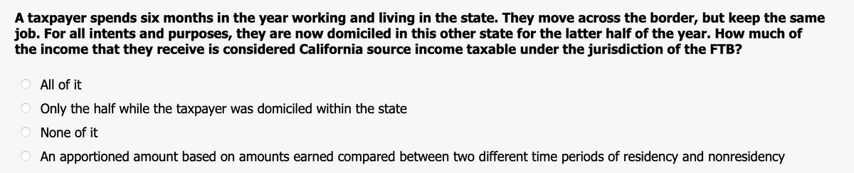 A taxpayer spends six months in the year working and living in the state. They move across the border, but keep the same
job. For all intents and purposes, they are now domiciled in this other state for the latter half of the year. How much of
the income that they receive is considered California source income taxable under the jurisdiction of the FTB?
All of it
Only the half while the taxpayer was domiciled within the state
None of it
An apportioned amount based on amounts earned compared between two different time periods of residency and nonresidency
