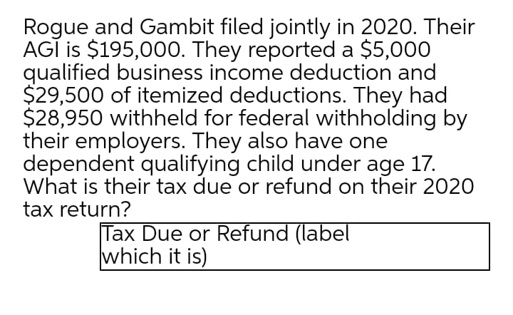 Rogue and Gambit filed jointly in 2020. Their
AGĪ is $195,000. They reported a $5,000
qualified business income deduction and
$29,500 of itemized deductions. They had
$28,950 withheld for federal withholding by
their employers. They also have one
dependent qualifying child under age 17.
What is their tax due or refund on their 2020
tax return?
Tax Due or Refund (label
which it is)
