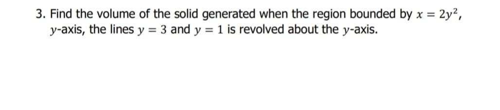 3. Find the volume of the solid generated when the region bounded by x = 2y²,
y-axis, the lines y = 3 and y = 1 is revolved about the y-axis.
