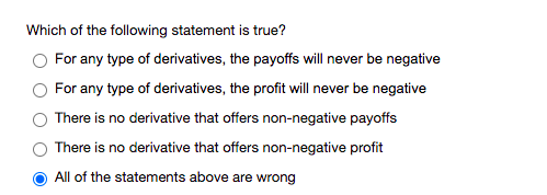 Which of the following statement is true?
For any type of derivatives, the payoffs will never be negative
For any type of derivatives, the profit will never be negative
There is no derivative that offers non-negative payoffs
There is no derivative that offers non-negative profit
All of the statements above are wrong
