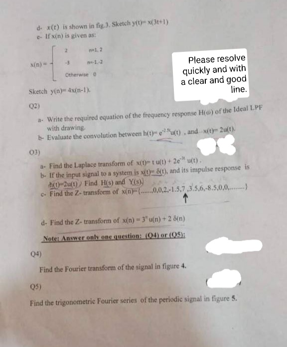 d- x(t) is shown in fig.3. Sketch y(t)x(3t+1)
e- If x(n) is given as:
n-1. 2
N(n) =
n-1-2
Please resolve
quickly and with
a clear and good
line.
Otherwise 0
Sketch y(n)= 4x(n-1).
Q2)
a- Write the required equation of the frequency response H() of the Ideal LPF
with drawing.
b- Evaluate the convolution between h(t)- eu(t), and x(t)- 2u(t).
03)
a- Find the Laplace transform of x(t)-t u(t) + 2e" u(t).
b- If the input signal to a system is x(t)- 8(1), and its impulse response is
ho-2u(t) Find H(s) and Y(s))
c. Find the Z- transform of x(n)-(.0,0,2,-1.5,7,3.5,6,-8.5,0,0,.
d- Find the Z- transform of x(n) = 3" u(n) + 2 6(n)
Note: Answer only one question: (04) or (05):
Q4)
Find the Fourier transform of the signal in figure 4.
Q5)
Find the trigonometric Fourier series of the periodic signal in figure 5.
